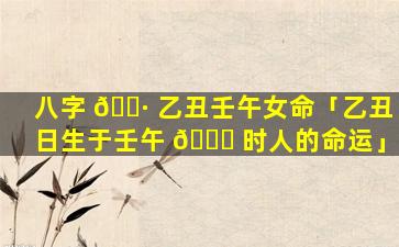 八字 🌷 乙丑壬午女命「乙丑日生于壬午 🐅 时人的命运」